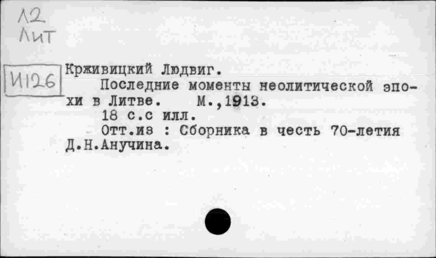 ﻿ко.
Лит
Иігс
Крживицкий Людвиг.
Последние моменты неолитической эпо хи в Литве. М.,1913.
18 с.с илл.
Отт.из : Сборника в честь 70-летия Д.Н.Анучина.